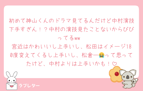 初めて神山くんのドラマ見てるんだけど中村演技下手すぎん！？中村の演技見たことないからびびってるww
宮近はかわいいし上手いし、松田はイメージ180度変えてくるし上手いし、松倉ー😭って思ってたけど、中村よりは上手いかも！