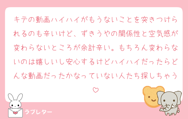 キテの動画ハイハイがもうないことを突きつけられるのも辛いけど、ずきうやの関係性と空気感が変わらないところが余計辛い。もちろん変わらないのは嬉しいし安心するけどハイハイだったらどんな動画だったかなっていない人たち探しちゃう
