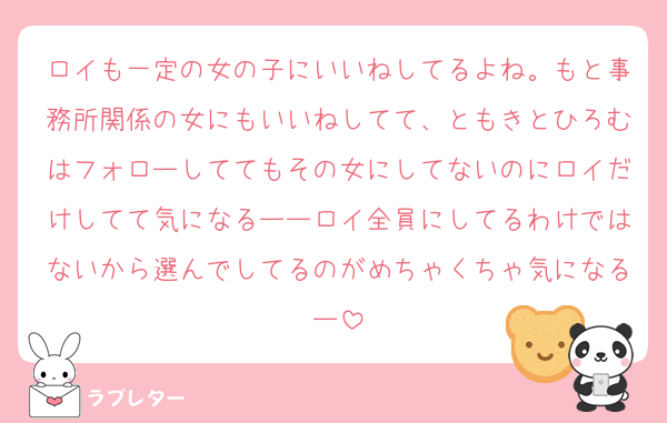 ロイも一定の女の子にいいねしてるよね。もと事務所関係の女にもいいねしてて、ともきとひろむはフォローしててもその女にしてないのにロイだけしてて気になるーーロイ全員にしてるわけではないから選んでしてるのがめちゃくちゃ気になるー