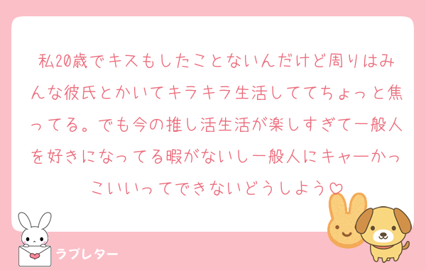 私20歳でキスもしたことないんだけど周りはみんな彼氏とかいてキラキラ生活しててちょっと焦ってる。でも今の推し活生活が楽しすぎて一般人を好きになってる暇がないし一般人にキャーかっこいいってできないどうしよう