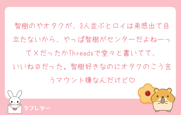 智樹のやオタクが、3人並ぶとロイは弟感出て目立たないから、やっぱ智樹がセンターだよねーってＸだったかThreadsで堂々と書いてて、いいね０だった。智樹好きなのにオタクのこう言うマウント嫌なんだけど