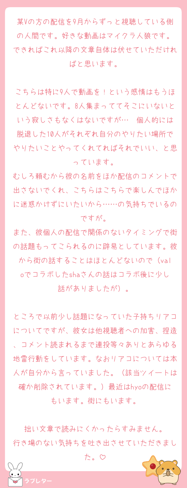 某Vの方の配信を9月からずっと視聴している側の人間です。好きな動画はマイクラ人狼です。
できればこれ以降の文章自体は伏せていただければと思います。

こちらは特に9人で動画を！という感情はもうほとんどないです。8人集まっててそこにいないという寂しさもなくはないですが…  個人的には脱退した10人がそれぞれ自分のやりたい場所でやりたいことやってくれてればそれでいい、と思っています。
むしろ頼むから彼の名前をほか配信のコメントで出さないでくれ、こちらはこちらで楽しんでほかに迷惑かけずにいたいから……の気持ちでいるのですが。
また、彼個人の配信で関係のないタイミングで街の話題もってこられるのに辟易としています。彼から街の話することはほとんどないので（valoでコラボしたshaさんの話はコラボ後に少し話がありましたが）。

ところで以前少し話題になっていた子持ちリアコについてですが、彼女は他視聴者への加害、捏造、コメント読まれるまで連投等々ありとあらゆる地雷行動をしています。なおリアコについては本人が自分から言っていました。（該当ツイートは確か削除されています。）最近はhyoの配信にもいます。街にもいます。

拙い文章で読みにくかったらすみません。
行き場のない気持ちを吐き出させていただきました。