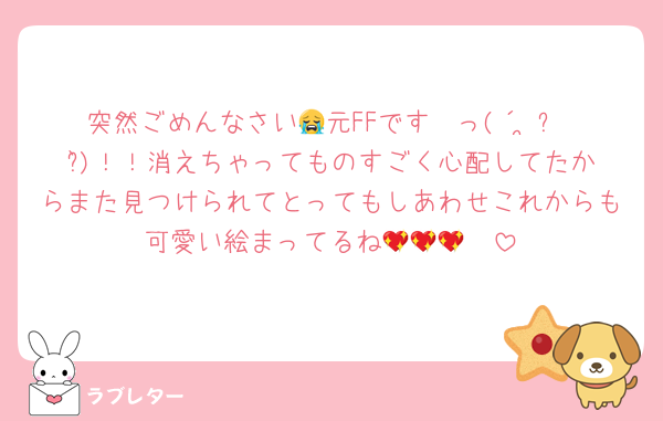 突然ごめんなさい😭元FFです〜っ(´•̥ㅅ•̥`)！！消えちゃってものすごく心配してたからまた見つけられてとってもしあわせこれからも可愛い絵まってるね🫂💖💖💖