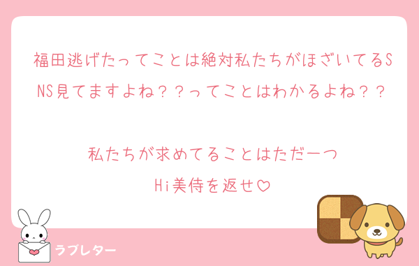 福田逃げたってことは絶対私たちがほざいてるSNS見てますよね？？ってことはわかるよね？？
私たちが求めてることはただ一つ
Hi美侍を返せ