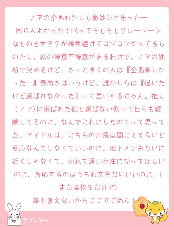 ノアの企画わたしも微妙だと思ったー
同じ人よかった！FAってそもそもグレーゾーンなものをオタクが検索避けてコソコソやってるものだし。絵の得意不得意があるわけで、ノアの独断で決めるけど、きっと多くの人は『企画楽しかったー』表向きはいうけど、誰かしらは『描いたけど選ばれなかった』って思いするじゃん。推し(ノア)に選ばれた側と選ばない側って自らも経験してるのに、なんでこれにしたの？って思ってた。アイドルは、こちらの声援は聞こえてるけど反応なんてしなくていいのに。地下メンみたいに近くじゃなくて、売れて遠い存在になってほしいのに。反応するのはうちわ文字だけいいのに。(まだ高校生だけど)
誰も言えないからここでごめん！