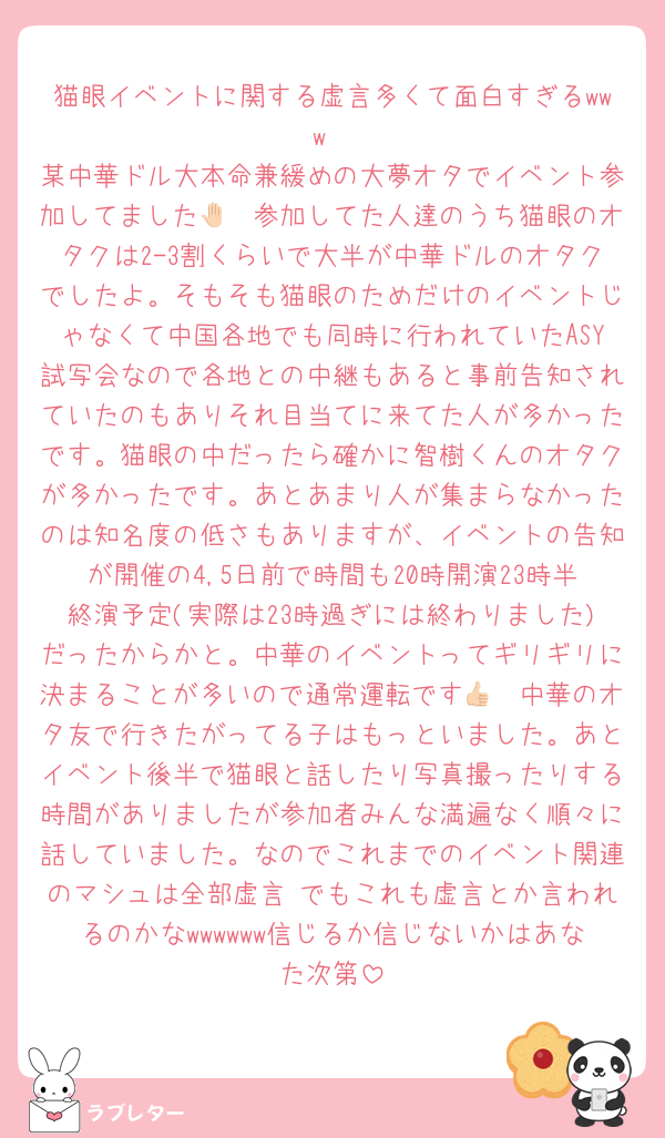 猫眼イベントに関する虚言多くて面白すぎるwww
某中華ドル大本命兼緩めの大夢オタでイベント参加してました🤚🏻参加してた人達のうち猫眼のオタクは2-3割くらいで大半が中華ドルのオタクでしたよ。そもそも猫眼のためだけのイベントじゃなくて中国各地でも同時に行われていたASY試写会なので各地との中継もあると事前告知されていたのもありそれ目当てに来てた人が多かったです。猫眼の中だったら確かに智樹くんのオタクが多かったです。あとあまり人が集まらなかったのは知名度の低さもありますが、イベントの告知が開催の4,5日前で時間も20時開演23時半終演予定(実際は23時過ぎには終わりました)だったからかと。中華のイベントってギリギリに決まることが多いので通常運転です👍🏻中華のオタ友で行きたがってる子はもっといました。あとイベント後半で猫眼と話したり写真撮ったりする時間がありましたが参加者みんな満遍なく順々に話していました。なのでこれまでのイベント関連のマシュは全部虚言♡でもこれも虚言とか言われるのかなwwwwww信じるか信じないかはあなた次第