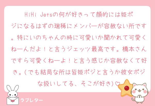 HiHi Jetsの何が好きって顔的には姫ポジになるはずの瑞稀にメンバーが容赦ない所です。特にいのちゃんの時に可愛いか聞かれて可愛くねーんだよ！と言うジェッツ最高です。橋本さんですら可愛くねーよ！と言う感じか容赦なくて好き。(でも結局な所は皆姫ポジと言うか彼女ポジな扱いしてる、そこが好き)