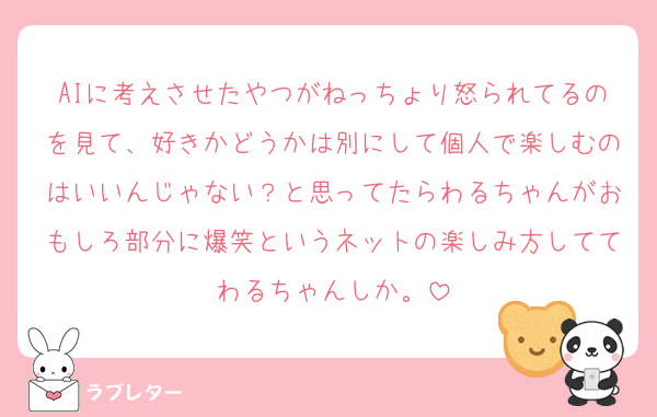 AIに考えさせたやつがねっちょり怒られてるのを見て、好きかどうかは別にして個人で楽しむのはいいんじゃない？と思ってたらわるちゃんがおもしろ部分に爆笑というネットの楽しみ方しててわるちゃんしか。