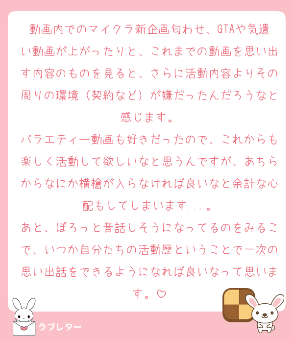 動画内でのマイクラ新企画匂わせ、GTAや気遣い動画が上がったりと、これまでの動画を思い出す内容のものを見ると、さらに活動内容よりその周りの環境（契約など）が嫌だったんだろうなと感じます。
バラエティー動画も好きだったので、これからも楽しく活動して欲しいなと思うんですが、あちらからなにか横槍が入らなければ良いなと余計な心配もしてしまいます...。
あと、ぽろっと昔話しそうになってるのをみるこで、いつか自分たちの活動歴ということで一次の思い出話をできるようになれば良いなって思います。