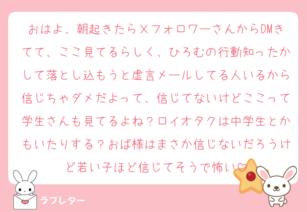 おはよ、朝起きたらＸフォロワーさんからDMきてて、ここ見てるらしく、ひろむの行動知ったかして落とし込もうと虚言メールしてる人いるから信じちゃダメだよって、信じてないけどここって学生さんも見てるよね？ロイオタクは中学生とかもいたりする？おば様はまさか信じないだろうけど若い子ほど信じてそうで怖い