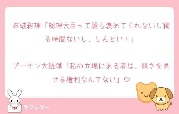 石破総理「総理大臣って誰も褒めてくれないし寝る時間ないし、しんどい！」

プーチン大統領「私の立場にある者は、弱さを見せる権利なんてない」