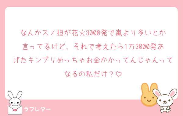 なんかスノ担が花火3000発で嵐より多いとか言ってるけど、それで考えたら1万3000発あげたキンプリめっちゃお金かかってんじゃんってなるの私だけ？