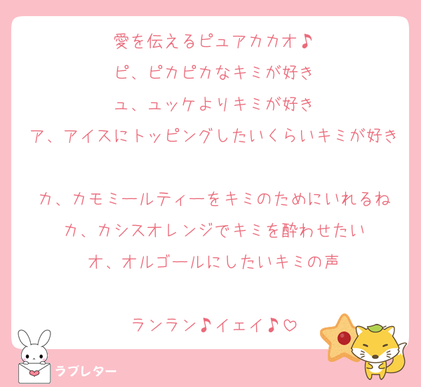 愛を伝えるピュアカカオ♪
ピ、ピカピカなキミが好き
ュ、ュッケよりキミが好き
ア、アイスにトッピングしたいくらいキミが好き
カ、カモミールティーをキミのためにいれるね
カ、カシスオレンジでキミを酔わせたい
オ、オルゴールにしたいキミの声

ランラン♪イェイ♪