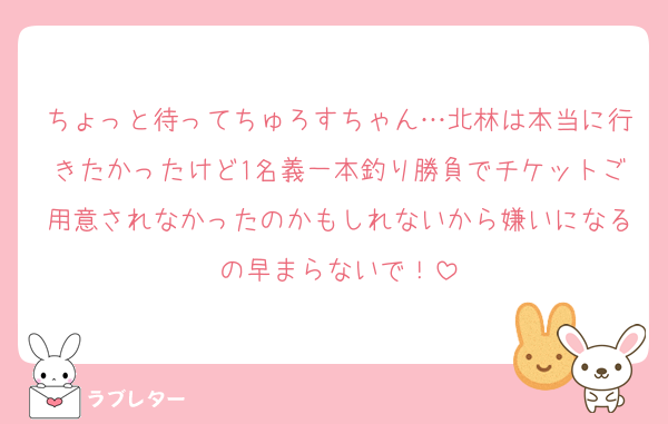 ちょっと待ってちゅろすちゃん…北林は本当に行きたかったけど1名義一本釣り勝負でチケットご用意されなかったのかもしれないから嫌いになるの早まらないで！