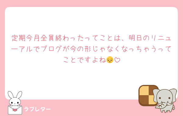 定期今月全員終わったってことは、明日のリニューアルでブログが今の形じゃなくなっちゃうってことですよね😔