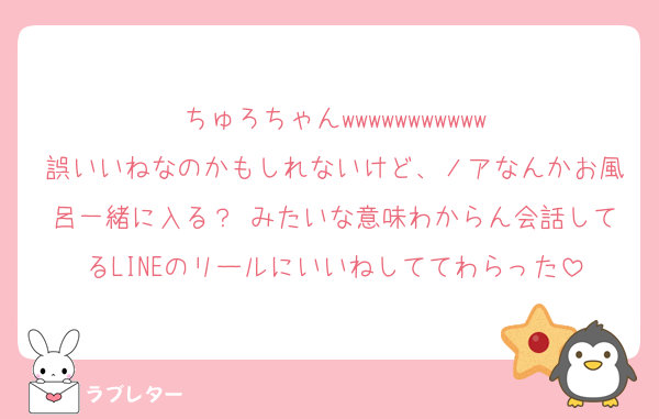 ちゅろちゃんwwwwwwwwwww
誤いいねなのかもしれないけど、ノアなんかお風呂一緒に入る？♡みたいな意味わからん会話してるLINEのリールにいいねしててわらった
