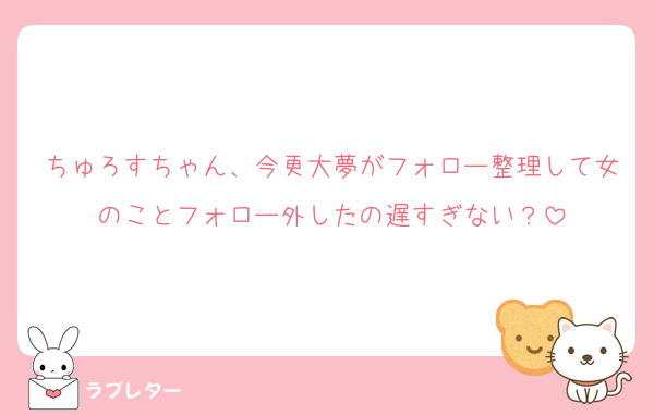ちゅろすちゃん、今更大夢がフォロー整理して女のことフォロー外したの遅すぎない？
