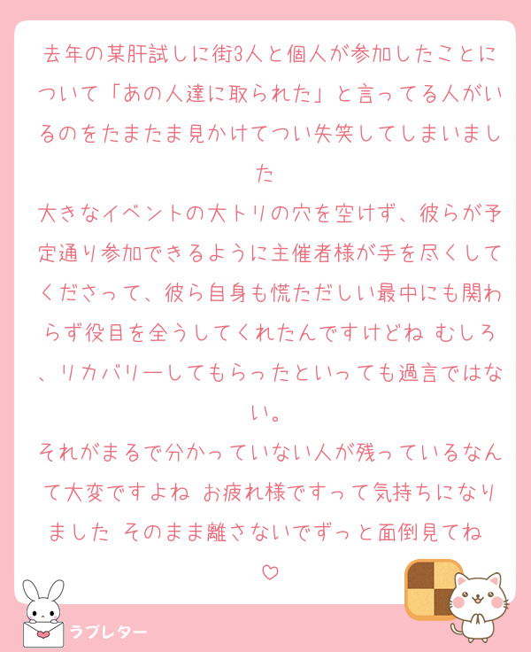 去年の某肝試しに街3人と個人が参加したことについて「あの人達に取られた」と言ってる人がいるのをたまたま見かけてつい失笑してしまいました♡
大きなイベントの大トリの穴を空けず、彼らが予定通り参加できるように主催者様が手を尽くしてくださって、彼ら自身も慌ただしい最中にも関わらず役目を全うしてくれたんですけどね♡むしろ、リカバリーしてもらったといっても過言ではない。
それがまるで分かっていない人が残っているなんて大変ですよね♡お疲れ様ですって気持ちになりました♡そのまま離さないでずっと面倒見てね♡