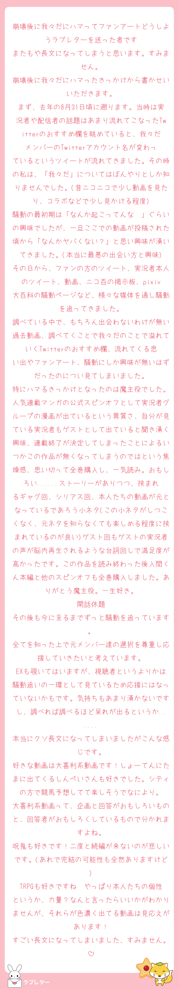 崩壊後に我々だにハマってファンアートどうしようラブレターを送った者です
またもや長文になってしまうと思います。すみません。
崩壊後に我々だにハマったきっかけから書かせいいただきます。
まず、去年の8月31日頃に遡ります。当時は実況者や配信者の話題はあまり流れてこなったTwitterのおすすめ欄を眺めていると、我々だメンバーのTwitterアカウント名が変わっているというツイートが流れてきました。その時の私は、「我々だ」についてはぼんやりとしか知りませんでした。(昔ニコニコで少し動画を見たり、コラボなどで少し見かける程度)
騒動の最初期は「なんか起こってんな〜」ぐらいの興味でしたが、一旦ここでの動画が投稿された頃から「なんかヤバくない？」と思い興味が湧いてきました。(本当に最悪の出会い方と興味)
その日から、ファンの方のツイート、実況者本人のツイート、動画、ニコ百の掲示板、pixiv大百科の騒動ページなど、様々な媒体を通し騒動を追ってきました。
調べている中で、もちろん出会わないわけが無い過去動画、調べてくことで我々だのことで溢れていくTwitterのおすすめ欄、流れてくる思い出やファンアート、騒動にしか興味が無いはずだったのについ見てしまいました。
特にハマるきっかけとなったのは魔主役でした。人気連載マンガの公式スピンオフとして実況者グループの漫画が出ているという異質さ、自分が見ている実況者もゲストとして出ていると聞き湧く興味、連載終了が決定してしまったことによるいつかこの作品が無くなってしまうのではという焦燥感、思い切って全巻購入し、一気読み。おもしろい......ストーリーがありつつ、挟まれるギャグ回、シリアス回、本人たちの動画が元となっているであろう小ネタ(この小ネタがしつこくなく、元ネタを知らなくても楽しめる程度に挟まれているのが良い)ゲスト回もゲストの実況者の声が脳内再生されるような台詞回しで満足度が高かったです。この作品を読み終わった後入間くん本編と他のスピンオフも全巻購入しました。ありがとう魔主役。一生好き。
閑話休題
その後も今に至るまでずっと騒動を追っています。
全てを知った上で元メンバー達の選択を尊重し応援していきたいと考えています。
EXも覗いてはいますが、視聴者というよりかは騒動追いの一環として見ているため応援にはなっていないかもです。気持ちもあまり湧かないですし、調べれば調べるほど呆れが出るというか......
本当にクソ長文になってしまいましたがこんな感じです。
好きな動画は大喜利系動画です！しょーてんにたまに出てくるしんぺいさんも好きでした。シティの方で競馬予想してて楽しそうでなにより。
大喜利系動画って、企画と回答がおもしろいものと、回答者がおもしろくしているもので分かれますよね。
呪鬼も好きです！二度と続編が来ないのが悲しいです。(あれで完結の可能性も全然ありますけど)
TRPGも好きですね〜やっぱり本人たちの個性というか、力量？なんと言ったらいいかがわかりませんが、それらが色濃く出てる動画は見応えがあります！
すごい長文になってしまいました、すみません。