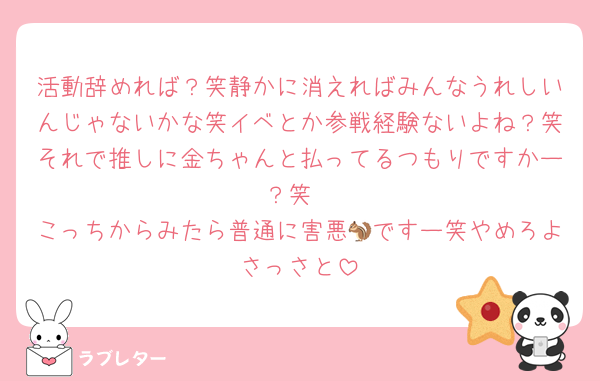 活動辞めれば？笑静かに消えればみんなうれしいんじゃないかな笑イベとか参戦経験ないよね？笑それで推しに金ちゃんと払ってるつもりですかー？笑
こっちからみたら普通に害悪🐿ですー笑やめろよさっさと