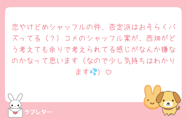 恋やけどめシャッフルの件、否定派はおそらくバズってる（？）コメのシャッフル案が、西畑がどう考えても余りで考えられてる感じがなんか嫌なのかなって思います（なので少し気持ちはわかります💦）
