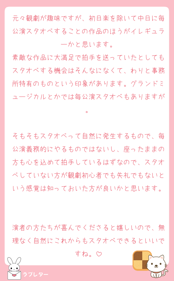 元々観劇が趣味ですが、初日楽を除いて中日に毎公演スタオベすることの作品のほうがイレギュラーかと思います。
素敵な作品に大満足で拍手を送っていたとしてもスタオベする機会はそんなになくて、わりと事務所特有のものという印象があります。グランドミュージカルとかでは毎公演スタオベもありますが。

そもそもスタオベって自然に発生するもので、毎公演義務的にやるものではないし、座ったままの方も心を込めて拍手しているはずなので、スタオベしていない方が観劇初心者でも失礼でもないという感覚は知っておいた方が良いかと思います。

演者の方たちが喜んでくださると嬉しいので、無理なく自然にこれからもスタオベできるといいですね。