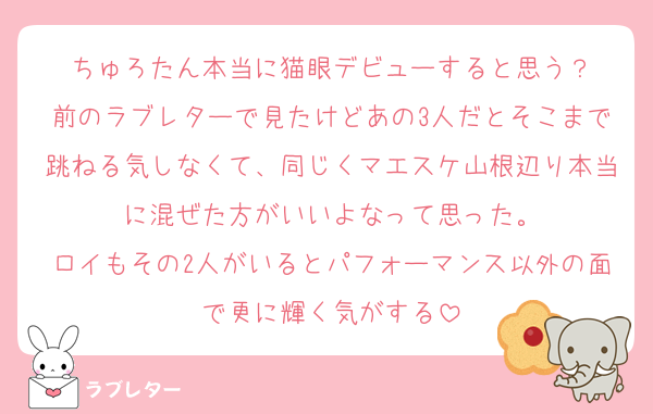 ちゅろたん本当に猫眼デビューすると思う？
前のラブレターで見たけどあの3人だとそこまで跳ねる気しなくて、同じくマエスケ山根辺り本当に混ぜた方がいいよなって思った。
ロイもその2人がいるとパフォーマンス以外の面で更に輝く気がする