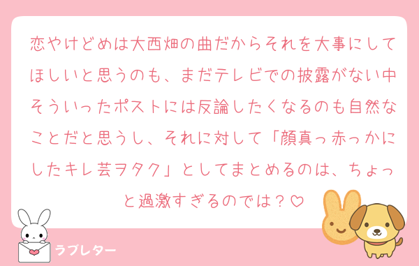 恋やけどめは大西畑の曲だからそれを大事にしてほしいと思うのも、まだテレビでの披露がない中そういったポストには反論したくなるのも自然なことだと思うし、それに対して「顔真っ赤っかにしたキレ芸ヲタク」としてまとめるのは、ちょっと過激すぎるのでは？