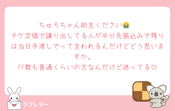 ちゅろちゃん助言ください😭
チケ定価で譲り出してる人が半分先振込みで残りは当日手渡しでって言われるんだけどどう思いますか。
ff数も普通くらいの方なんだけど迷ってる