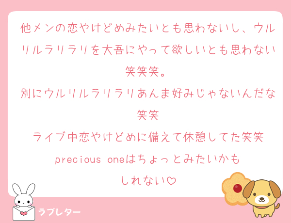 他メンの恋やけどめみたいとも思わないし、ウルリルラリラリを大吾にやって欲しいとも思わない笑笑笑。
別にウルリルラリラリあんま好みじゃないんだな笑笑
ライブ中恋やけどめに備えて休憩してた笑笑
precious oneはちょっとみたいかもしれない