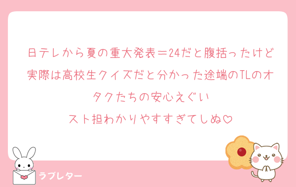 日テレから夏の重大発表＝24だと腹括ったけど実際は高校生クイズだと分かった途端のTLのオタクたちの安心えぐい
スト担わかりやすすぎてしぬ