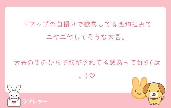 ドアップの自撮りで歓喜してる西畑担みて
ニヤニヤしてそうな大吾。

大吾の手のひらで転がされてる感あって好き(は。)