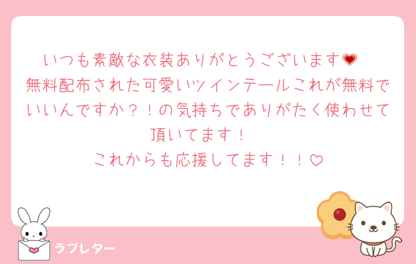いつも素敵な衣装ありがとうございます💗
無料配布された可愛いツインテールこれが無料でいいんですか？！の気持ちでありがたく使わせて頂いてます！
これからも応援してます！！