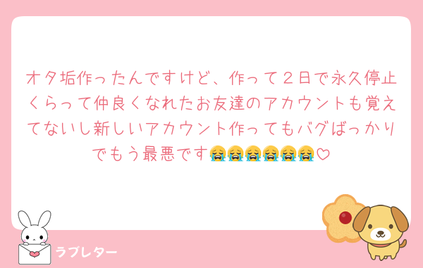 オタ垢作ったんですけど、作って２日で永久停止くらって仲良くなれたお友達のアカウントも覚えてないし新しいアカウント作ってもバグばっかりでもう最悪です😭😭😭😭😭😭