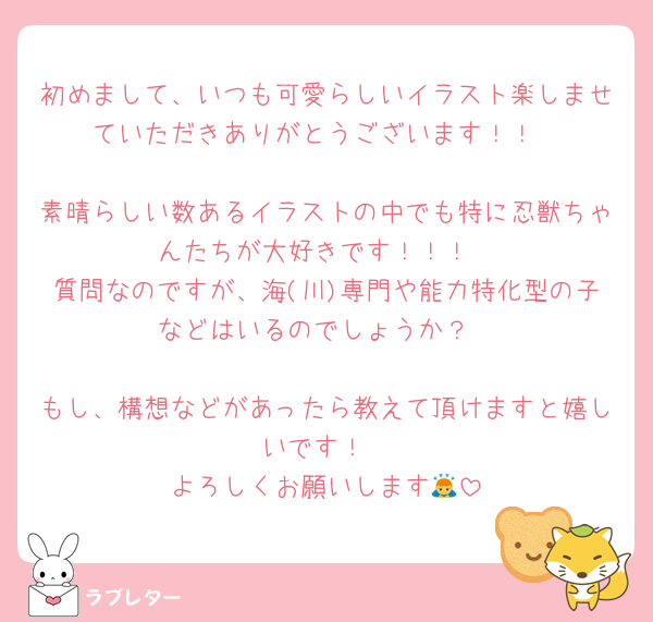 初めまして、いつも可愛らしいイラスト楽しませていただきありがとうございます！！

素晴らしい数あるイラストの中でも特に忍獣ちゃんたちが大好きです！！！
質問なのですが、海(川)専門や能力特化型の子などはいるのでしょうか？

もし、構想などがあったら教えて頂けますと嬉しいです！
よろしくお願いします🙇