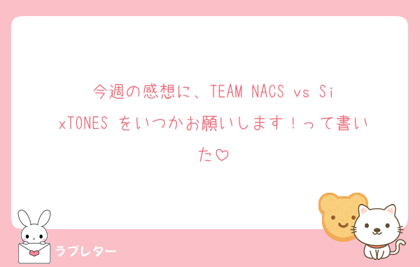 今週の感想に、TEAM NACS vs SixTONES をいつかお願いします！って書いた