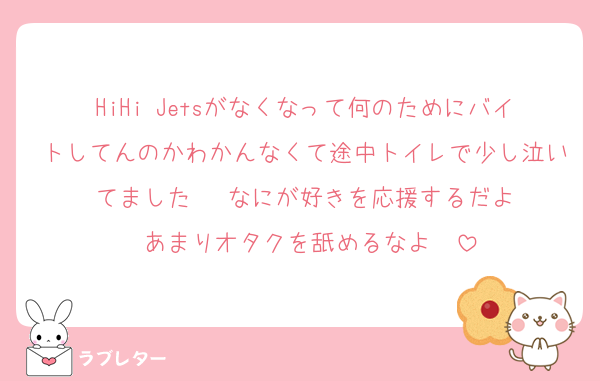 HiHi Jetsがなくなって何のためにバイトしてんのかわかんなくて途中トイレで少し泣いてました‼️‼️‼️なにが好きを応援するだよ‼️あまりオタクを舐めるなよ‼️‼️