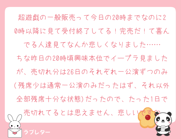 超遊戯の一般販売って今日の20時までなのに20時以降に見て受付終了してる！完売だ！て喜んでる人達見てなんか悲しくなりました……
ちな昨日の20時頃興味本位でイープラ見ましたが、売切れ分は26日のそれぞれ一公演ずつのみ(残席少は通常一公演のみだったはず、それ以外全部残席十分な状態)だったので、たった1日で売切れてるとは思えません、悲しいです