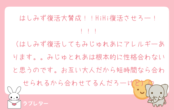 はしみず復活大賛成！！HiHi復活させろー！！！！
（はしみず復活してもみじゅれあにアレルギーあります。。みじゅとれあは根本的に性格合わないと思うのです。お互い大人だから短時間なら合わせられるから合わせてるんだろーけど）