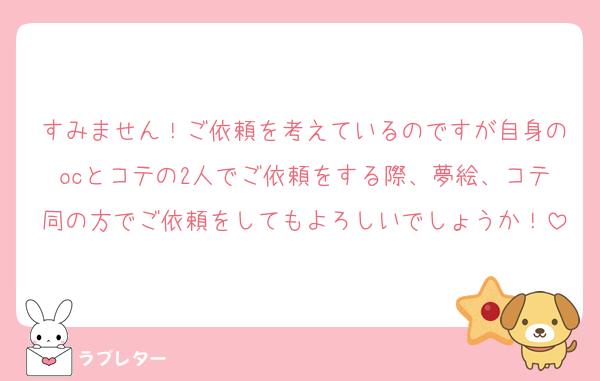 すみません！ご依頼を考えているのですが自身のocとコテの2人でご依頼をする際、夢絵、コテ同の方でご依頼をしてもよろしいでしょうか！