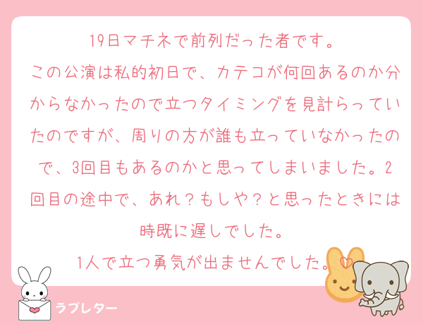 19日マチネで前列だった者です。
この公演は私的初日で、カテコが何回あるのか分からなかったので立つタイミングを見計らっていたのですが、周りの方が誰も立っていなかったので、3回目もあるのかと思ってしまいました。2回目の途中で、あれ？もしや？と思ったときには時既に遅しでした。
1人で立つ勇気が出ませんでした。