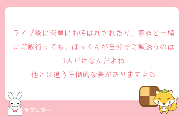 ライブ後に楽屋にお呼ばれされたり、家族と一緒にご飯行っても、ほっくんが自分でご飯誘うのは1人だけなんだよね
他とは違う圧倒的な差がありますよ
