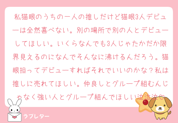 私猫眼のうちの一人の推しだけど猫眼3人デビューは全然喜べない。別の場所で別の人とデビューしてほしい。いくらなんでも3人じゃたかだか限界見えるのになんでそんなに沸けるんだろう。猫眼担ってデビューすればそれでいいのかな？私は推しに売れてほしい。仲良しとグループ組むんじゃなく強い人とグループ組んでほしい泣泣泣
