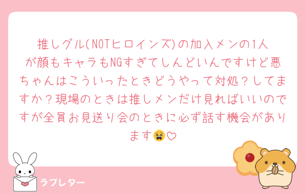 推しグル(NOTヒロインズ)の加入メンの1人が顔もキャラもNGすぎてしんどいんですけど悪ちゃんはこういったときどうやって対処？してますか？現場のときは推しメンだけ見ればいいのですが全員お見送り会のときに必ず話す機会があります😫