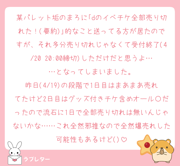 某パレット垢のまろに｢dのイベチケ全部売り切れた！(要約)｣的なこと送ってる方が居たのですが、それ多分売り切れじゃなくて受付終了(4/20 20:00締切)しただけだと思うよ……となってしまいました。
昨日(4/19)の段階で1日目はまあまあ売れてたけど2日目はグッズ付きチケ含めオール〇だったので流石に1日で全部売り切れは無いんじゃないかな……これ全然邪推なので全然爆売れした可能性もあるけど()