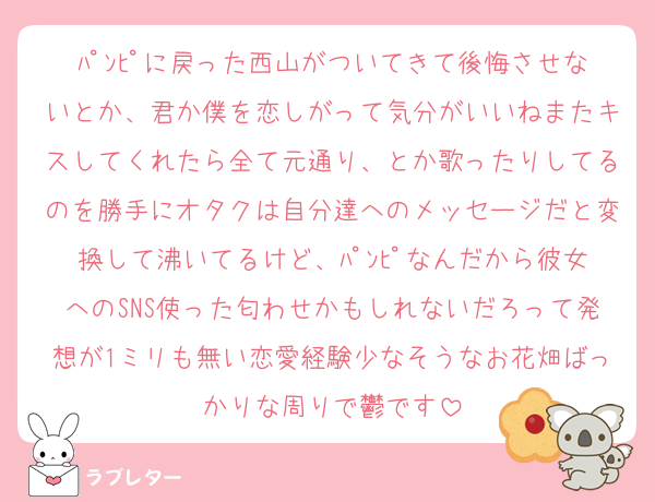 ﾊﾟﾝﾋﾟに戻った西山がついてきて後悔させないとか、君か僕を恋しがって気分がいいねまたキスしてくれたら全て元通り、とか歌ったりしてるのを勝手にオタクは自分達へのメッセージだと変換して沸いてるけど、ﾊﾟﾝﾋﾟなんだから彼女へのSNS使った匂わせかもしれないだろって発想が1ミリも無い恋愛経験少なそうなお花畑ばっかりな周りで鬱です