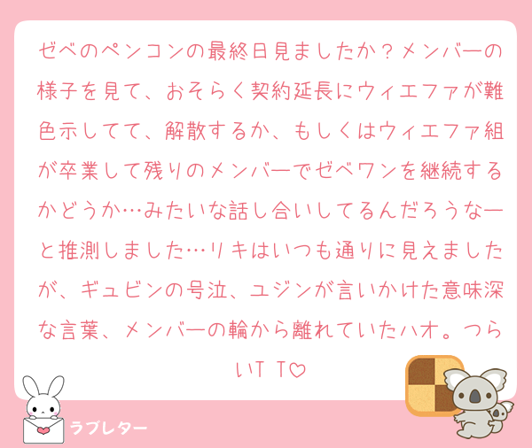 ゼベのペンコンの最終日見ましたか？メンバーの様子を見て、おそらく契約延長にウィエファが難色示してて、解散するか、もしくはウィエファ組が卒業して残りのメンバーでゼベワンを継続するかどうか…みたいな話し合いしてるんだろうなーと推測しました…リキはいつも通りに見えましたが、ギュビンの号泣、ユジンが言いかけた意味深な言葉、メンバーの輪から離れていたハオ。つらいT T