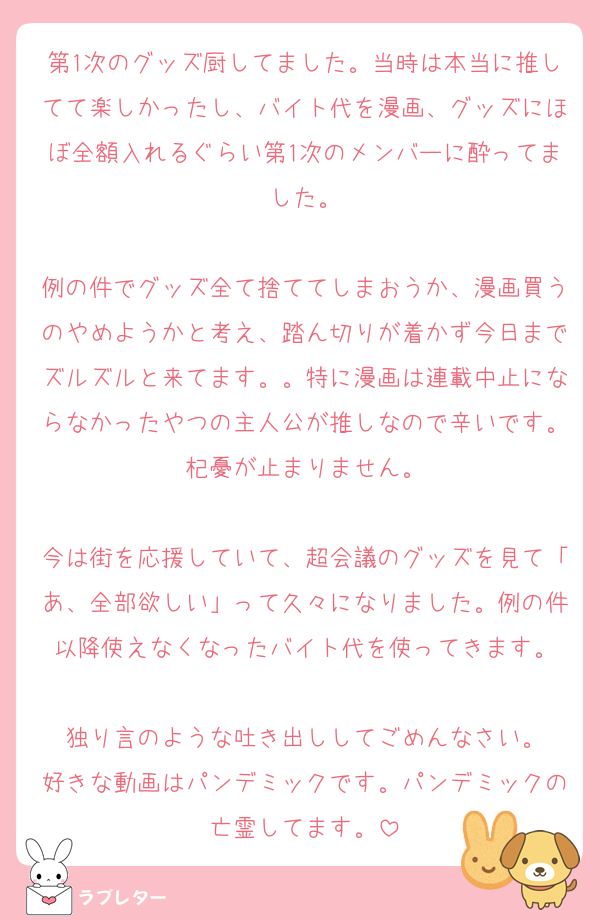 第1次のグッズ厨してました。当時は本当に推してて楽しかったし、バイト代を漫画、グッズにほぼ全額入れるぐらい第1次のメンバーに酔ってました。

例の件でグッズ全て捨ててしまおうか、漫画買うのやめようかと考え、踏ん切りが着かず今日までズルズルと来てます。。特に漫画は連載中止にならなかったやつの主人公が推しなので辛いです。杞憂が止まりません。

今は街を応援していて、超会議のグッズを見て「あ、全部欲しい」って久々になりました。例の件以降使えなくなったバイト代を使ってきます。

独り言のような吐き出ししてごめんなさい。
好きな動画はパンデミックです。パンデミックの亡霊してます。