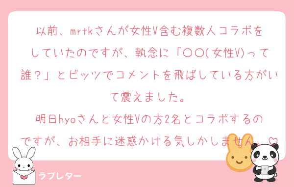 以前、mrtkさんが女性V含む複数人コラボをしていたのですが、執念に「〇〇(女性V)って誰？」とビッツでコメントを飛ばしている方がいて震えました。
明日hyoさんと女性Vの方2名とコラボするのですが、お相手に迷惑かける気しかしません。