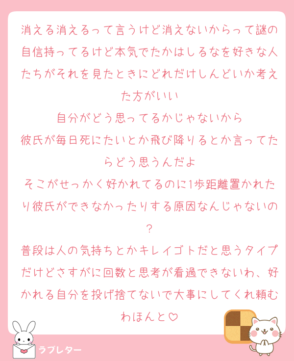 消える消えるって言うけど消えないからって謎の自信持ってるけど本気でたかはしるなを好きな人たちがそれを見たときにどれだけしんどいか考えた方がいい
自分がどう思ってるかじゃないから
彼氏が毎日死にたいとか飛び降りるとか言ってたらどう思うんだよ
そこがせっかく好かれてるのに1歩距離置かれたり彼氏ができなかったりする原因なんじゃないの？
普段は人の気持ちとかキレイゴトだと思うタイプだけどさすがに回数と思考が看過できないわ、好かれる自分を投げ捨てないで大事にしてくれ頼むわほんと